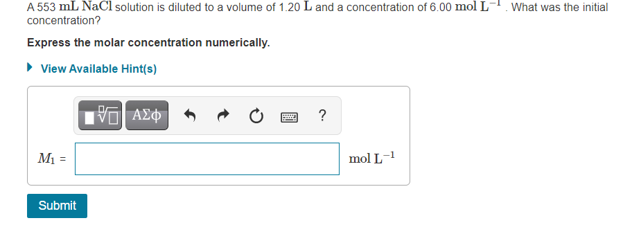 A 553 mL NaCl solution is diluted to a volume of 1.20 L and a concentration of 6.00 mol L-. What was the initial
concentration?
Express the molar concentration numerically.
• View Available Hint(s)
?
M1 =
mol L-1
Submit
