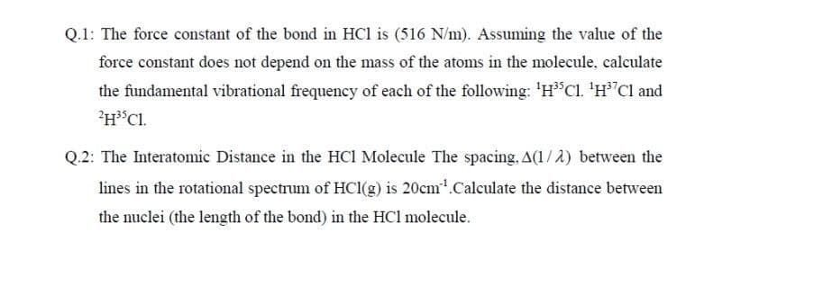 Q.1: The force constant of the bond in HCl is (516 N/m). Assuming the value of the
force constant does not depend on the mass of the atoms in the molecule, calculate
the fundamental vibrational frequency of each of the following: 'HCl. 'H'Cl and
?H*Cl.
Q.2: The Interatomic Distance in the HCl Molecule The spacing, A(1 /2) between the
lines in the rotational spectrum of HCI(g) is 20cm'.Calculate the distance between
the nuclei (the length of the bond) in the HCl molecule.
