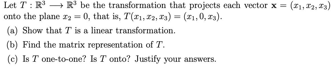 Let T : R3
onto the plane x2 =
→ R³ be the transformation that projects each vector x =
0, that is, T(x1, x2, X3) = (x1,0, x3).
(x1, x2, X3)
(a) Show that T is a linear transformation.
(b) Find the matrix representation of T.
(c) Is T one-to-one? Is T onto? Justify your answers.
