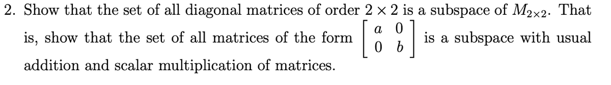 2. Show that the set of all diagonal matrices of order 2 x 2 is a subspace of M2x2. That
[
a
is, show that the set of all matrices of the form
is a subspace with usual
addition and scalar multiplication of matrices.
