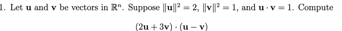 1. Let u and v be vectors in R". Suppose ||u||2 = 2, ||v||2 = 1, and u · v = 1. Compute
(2u + 3v) · (u – v)
