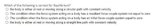 Which of the following is correct for Equilibrium?
O the body is either at rest or moving along a circular path with constant velocity
The condition when the force system acting on a body has a resultant force-couple system not equal to zero
O The condition when the force system acting on a body has an initial force-couple system equal to zero
the body is either at rest or moving along a straight line path with constant velocity