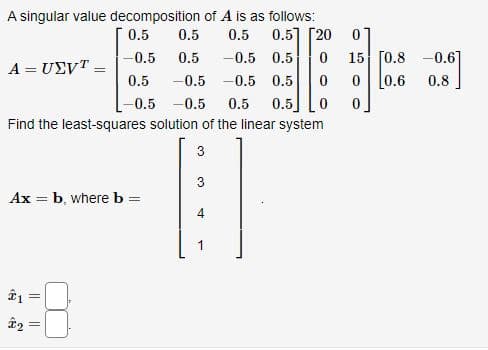 A singular value decomposition of A is as follows:
0.5
0.5
0.5] [20
0
-0.5
0.5 0 15 [0.8 -0.6]
0.5 -0.5
0.6 0.8
-0.5 -0.5 0.5 0.5
Find the least-squares solution of the linear system
3
3
A = UEVT
Ax = b, where b = =
21=
||
₂ =
0.5
0.5 -0.5
4
-0.5 0.5 0 0
0 0