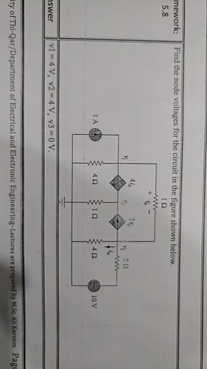 ww
mework:
Find the node voltages for the circuit in the figure shown below.
5.8
ww
41
2K
22
1A
42
12
42
10 V
nswer
vl = 4 V, v2 = 4 V, v3 = 0 V.
ity of Thi-Qar/Department of Electrical and Electronic Engineering-Lectures are prepared by M.Sc. All Kareem Page
