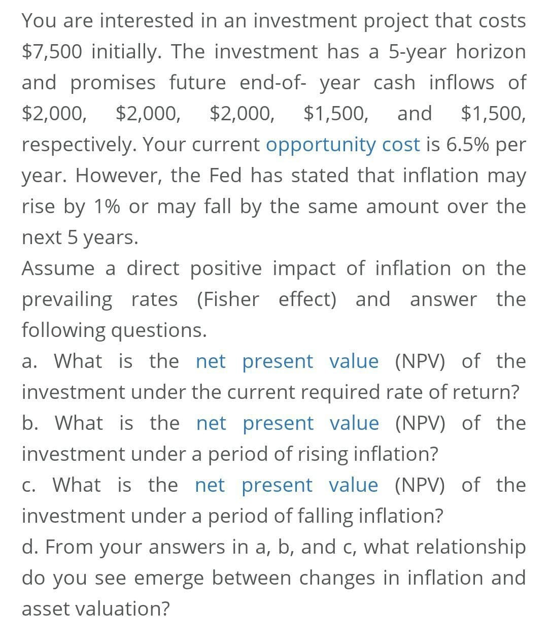 You are interested in an investment project that costs
$7,500 initially. The investment has a 5-year horizon
and promises future end-of- year cash inflows of
$2,000, $2,000,
$2,000,
$1,500,
and
$1,500,
respectively. Your current opportunity cost is 6.5% per
year. However, the Fed has stated that inflation may
rise by 1% or may fall by the same amount over the
next 5 years.
Assume a direct positive impact of inflation on the
prevailing rates (Fisher effect) and answer the
following questions.
a. What is the net present value (NPV) of the
investment under the current required rate of return?
b. What is the net present value (NPV) of the
investment under a period of rising inflation?
C. What is the net present value (NPV) of the
investment under a period of falling inflation?
d. From your answers in a, b, and c, what relationship
do you see emerge between changes in inflation and
asset valuation?
