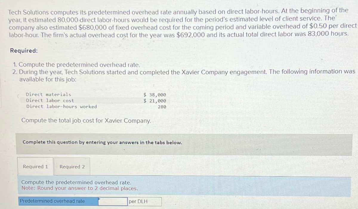 Tech Solutions computes its predetermined overhead rate annually based on direct labor-hours. At the beginning of the
year, it estimated 80,000 direct labor-hours would be required for the period's estimated level of client service. The'
company also estimated $680,000 of fixed overhead cost for the coming period and variable overhead of $0.50 per direct
labor-hour. The firm's actual overhead cost for the year was $692,000 and its actual total direct labor was 83,000 hours.
Required:
1. Compute the predetermined overhead rate.
2. During the year, Tech Solutions started and completed the Xavier Company engagement. The following information was
available for this job:
Direct materials
Direct labor cost
Direct labor-hours worked
Compute the total job cost for Xavier Company.
Complete this question by entering your answers in the tabs below.
Required 1 Required 2
$ 38,000
$ 21,000
280
Compute the predetermined overhead rate.
Note: Round your answer to 2 decimal places.
Predetermined overhead rate
per DLH