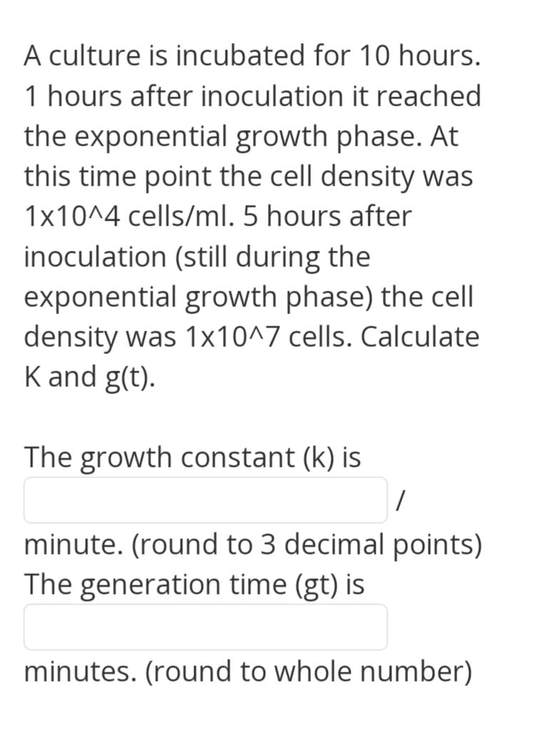 A culture is incubated for 10 hours.
1 hours after inoculation it reached
the exponential growth phase. At
this time point the cell density was
1x10^4 cells/ml. 5 hours after
inoculation (still during the
exponential growth phase) the cell
density was 1x10^7 cells. Calculate
K and g(t).
The growth constant (k) is
minute. (round to 3 decimal points)
The generation time (gt) is
minutes. (round to whole number)