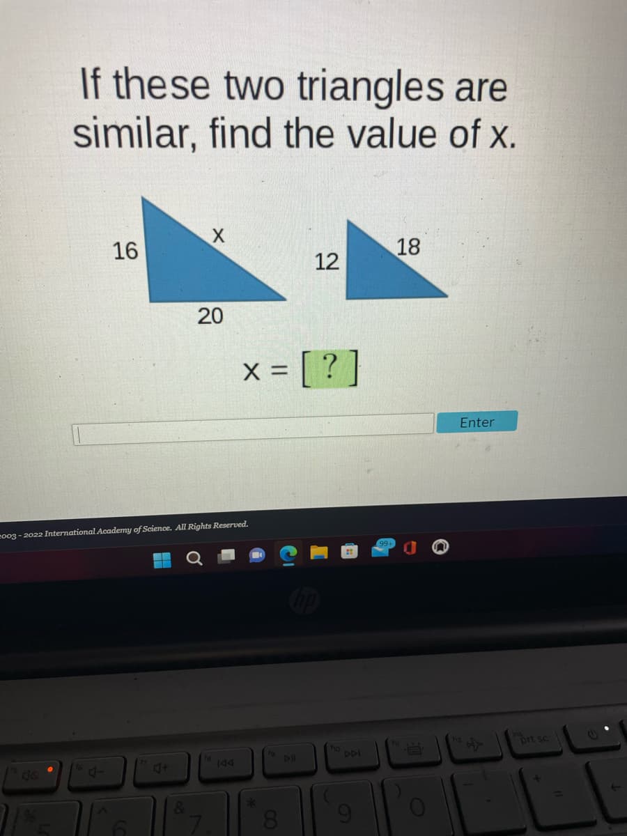 If these two triangles are
similar, find the value of x.
16
J
20
2003-2022 International Academy of Science. All Rights Reserved.
d+
X = = [?
*
12
DI
DDI
18
B
O
Enter
prt sc
+
L