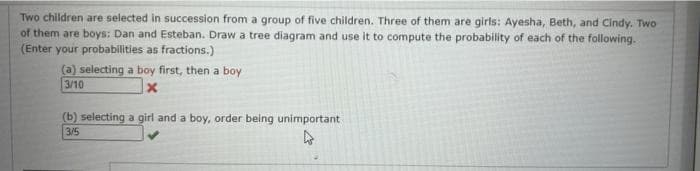 Two children are selected in succession from a group of five children. Three of them are girls: Ayesha, Beth, and Cindy. Two
of them are boys: Dan and Esteban. Draw a tree diagram and use it to compute the probability of each of the following.
(Enter your probabilities as fractions.)
(a) selecting a boy first, then a boy
3/10
x
(b) selecting a girl and a boy, order being unimportant
3/5
4