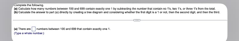 Complete the following.
(a) Calculate how many numbers between 100 and 699 contain exactly one 1 by subtracting the number that contain no 1's, two 1's, or three 1's from the total.
(b) Calculate the answer to part (a) directly by creating a tree diagram and considering whether the first digit is a 1 or not, then the second digit, and then the third.
(a) There are
numbers between 100 and 699 that contain exactly one 1.
(Type a whole number.)