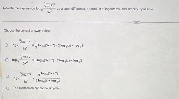 Rewrite the expression log 57
Choose the correct answer below.
3√√3x+7 1
=
3x2
O log 5
√3x+7
3x2
3√√3x+7
as a sum, difference, or product of logarithms, and simplify if possible.
3x²
O log 5
O 1095
log 5 (3x+7)-2 log5 (x) - log 53
=3 log 5 (3x+7)-2 log5 (x) - log 53
√3x +7
3 log 5 (3x + 7)
3x²
2log 5(x). log 53
O The expression cannot be simplified.