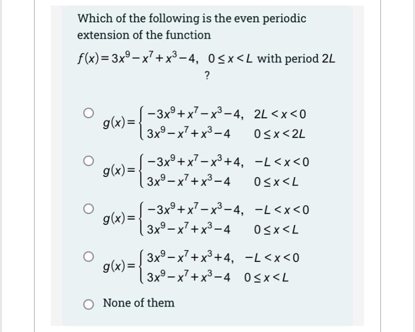 Which of the following is the even periodic
extension of the function
f(x)=3x⁹-x²+x³-4, 0≤x≤L with period 2L
g(x)=
g(x)=
g(x)=
g(x)= -
?
-3x+x²-x³-4, 2L <x<0
3x9-x²+x³-4
0≤x<2L
-3x+x²-x³+4, -L<x<0
3x9-x²+x³-4 0≤x≤L
-3x+x²-x³-4, -L<x<0
3x⁹x²+x³-4 0<x<L
3x9-x²+x³+4, -L<x<0
3x9-x²+x³-4 0<x<L
None of them