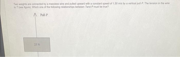 Two weights are connected by a massless wire and pulled upward with a constant speed of 1.50 m/s by a vertical pull P. The tension in the wire
is 7 (see figure). Which one of the following relationships between Tand P must be true?
Pull P
25 N