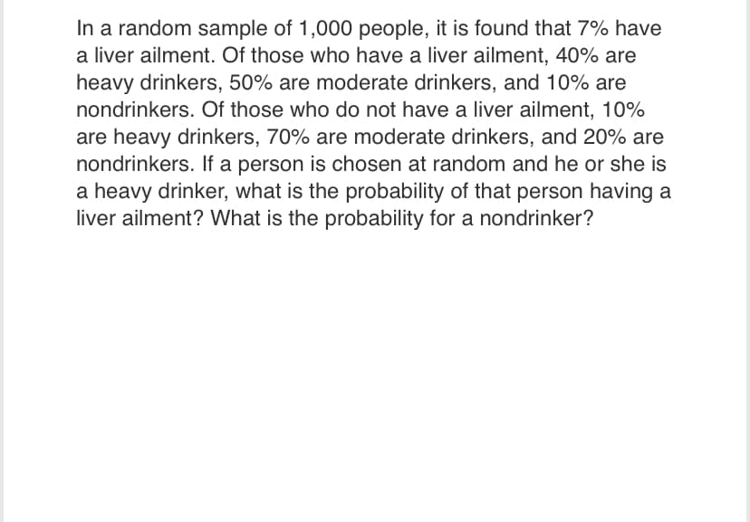 In a random sample of 1,000 people, it is found that 7% have
a liver ailment. Of those who have a liver ailment, 40% are
heavy drinkers, 50% are moderate drinkers, and 10% are
nondrinkers. Of those who do not have a liver ailment, 10%
are heavy drinkers, 70% are moderate drinkers, and 20% are
nondrinkers. If a person is chosen at random and he or she is
a heavy drinker, what is the probability of that person having a
liver ailment? What is the probability for a nondrinker?