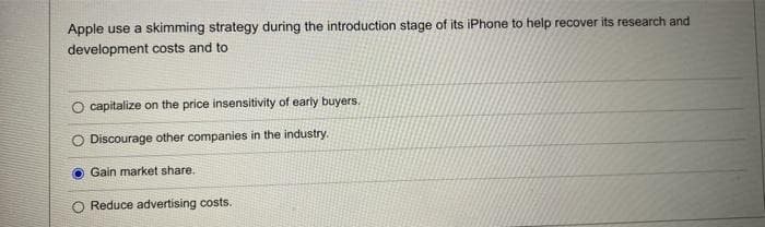 Apple use a skimming strategy during the introduction stage of its iPhone to help recover its research and
development costs and to
capitalize on the price insensitivity of early buyers.
Discourage other companies in the industry.
Gain market share.
Reduce advertising costs.