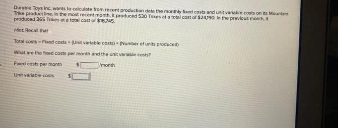 Durable Toys Inc. wants to calculate from recent production data the monthly fixed costs and unit variable costs on its Mountain
Trike product line. In the most recent month, it produced 530 Trikes at a total cost of $24,190. In the previous month, it
produced 365 Trikes at a total cost of $18,745.
Hint. Recall that
Total costs = Fixed costs + (Unit variable costs) (Number of units produced)
What are the fixed costs per month and the unit variable costs?
Fixed costs per month
1/month
Unit variable costs
