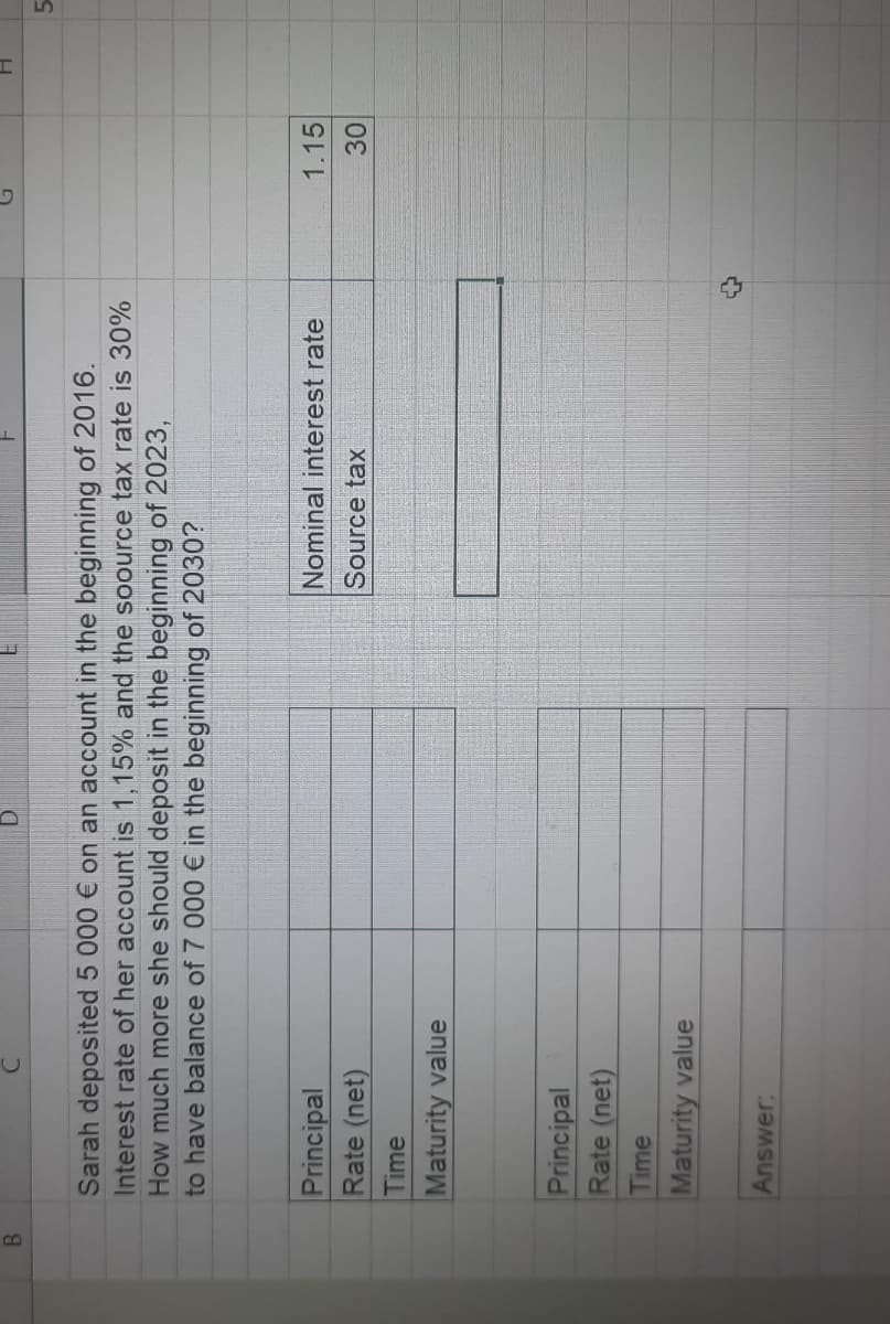 B.
5.
Sarah deposited 5 000 € on an account in the beginning of 2016.
Interest rate of her account is 1,15% and the soource tax rate is 30%
How much more she should deposit in the beginning of 2023,
to have balance of 7 000 € in the beginning of 2030?
Principal
Nominal interest rate
1.15
Rate (net)
Source tax
30
Time
Maturity value
Principal
Rate (net)
Time
Maturity value
Answer:
