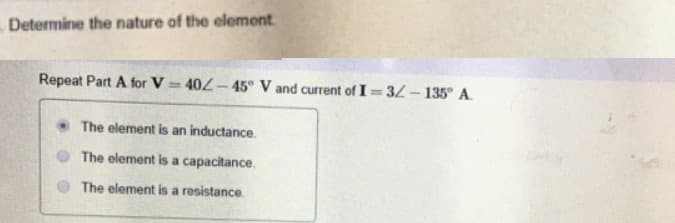 Determine the nature of the element.
Repeat Part A for V = 402 – 45° V and current of I= 32 – 135° A.
%3D
The element is an inductance.
The element is a capacitance.
The element is a resistance
