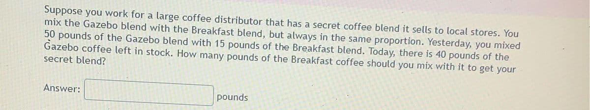Suppose you work for a large coffee distributor that has a secret coffee blend it sells to local stores. You
mix the Gazebo blend with the Breakfast blend, but always in the same proportion. Yesterday, you mixed
50 pounds of the Gazebo blend with 15 pounds of the Breakfast blend. Today, there is 40 pounds of the
Gazebo coffee left in stock. How many pounds of the Breakfast coffee should you mix with it to get your
secret blend?
Answer:
pounds
