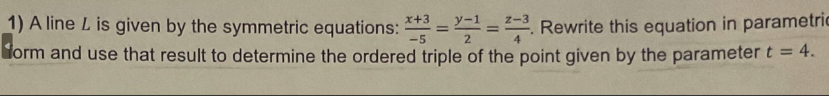 1) A line L is given by the symmetric equations: *+3 = 1 = 23. Rewrite this equation in parametric
form and use that result to determine the ordered triple of the point given by the parameter t = 4.
-5
2
4