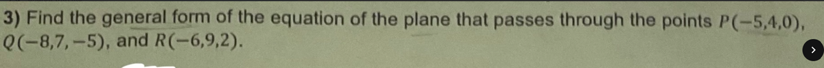 3) Find the general form of the equation of the plane that passes through the points P(-5,4,0),
Q(-8,7,-5), and R(-6,9,2).
>