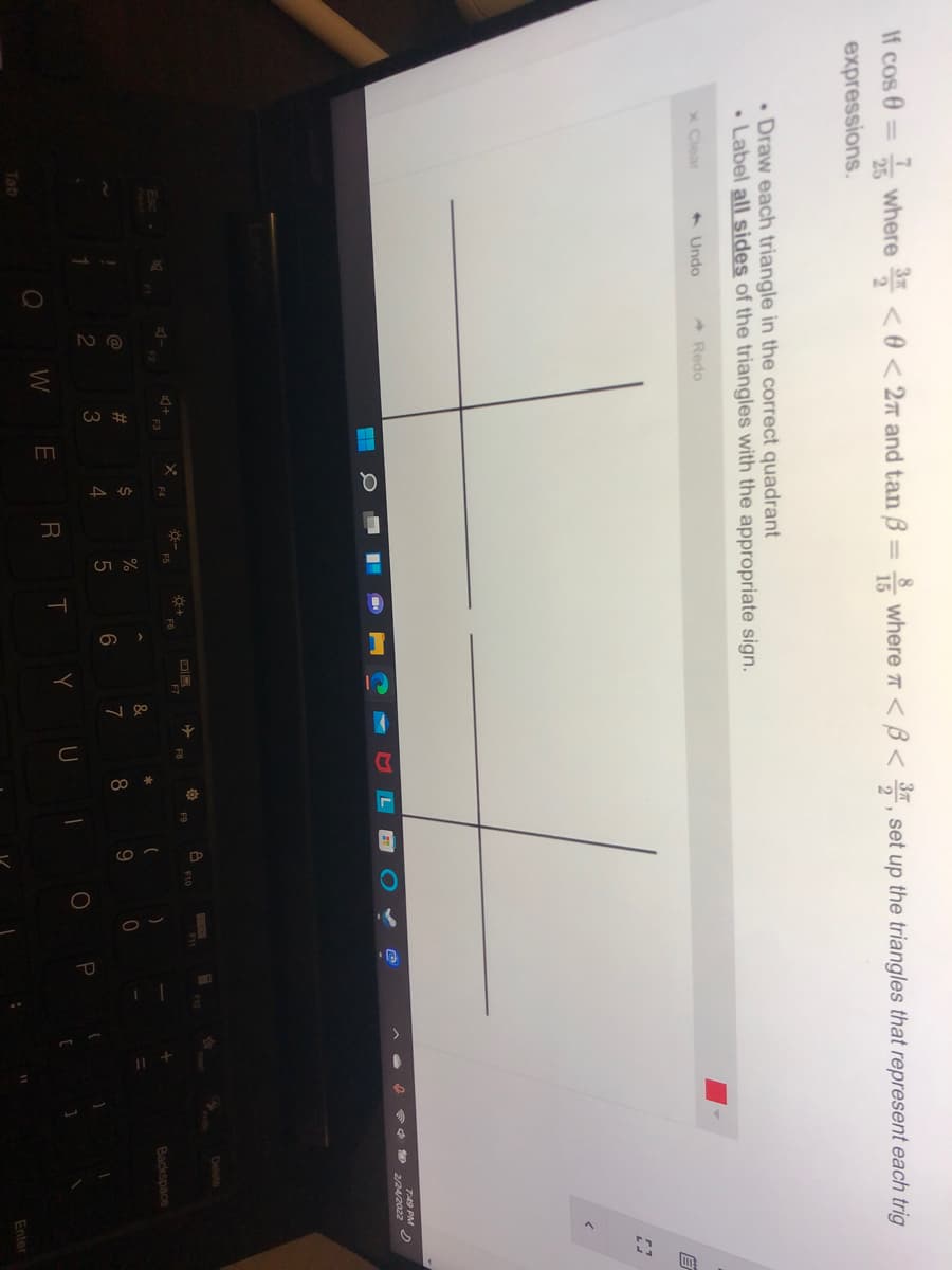 If cos 0 = where < 0 < 2n and tan B
* where T <B< , set up the triangles that represent each trig
%3D
37
%3D
15
expressions.
. Draw each triangle in the correct quadrant
• Label all sides of the triangles with the appropriate sign.
x Clear
+ Undo
- Redo
749 PM
* * 9 2/24/2022
Delete
F7
FB
Backspace
*
%23
9
6
7
2
3
P
Y
W
E
Tab
Enter
