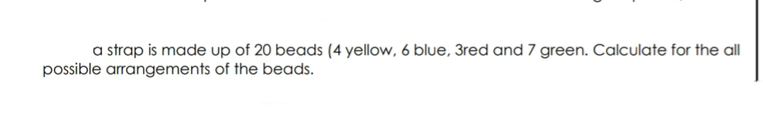 a strap is made up of 20 beads (4 yellow, 6 blue, 3red and 7 green. Calculate for the all
possible arrangements of the beads.
