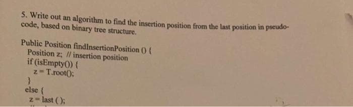 5. Write out an algorithm to find the insertion position from the last position in pseudo-
code, based on binary tree structure.
Public Position findlnsertionPosition () {
Position z; // insertion position
if (isEmpty0) {
z-T.root();
else {
z = last ();
