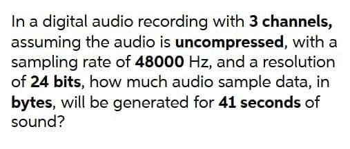 In a digital audio recording with 3 channels,
assuming the audio is uncompressed, with a
sampling rate of 48000 Hz, and a resolution
of 24 bits, how much audio sample data, in
bytes, will be generated for 41 seconds of
sound?
