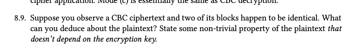 cipn
appical
Lhe sa
Typion
8.9. Suppose you observe a CBC ciphertext and two of its blocks happen to be identical. What
can you deduce about the plaintext? State some non-trivial property of the plaintext that
doesn't depend on the encryption key.
