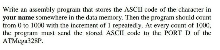 Write an assembly program that stores the ASCII code of the character in
your name somewhere in the data memory. Then the program should count
from 0 to 1000 with the increment of 1 repeatedly. At every count of 1000,
the program must send the stored ASCII code to the PORT D of the
ATMega328P.
