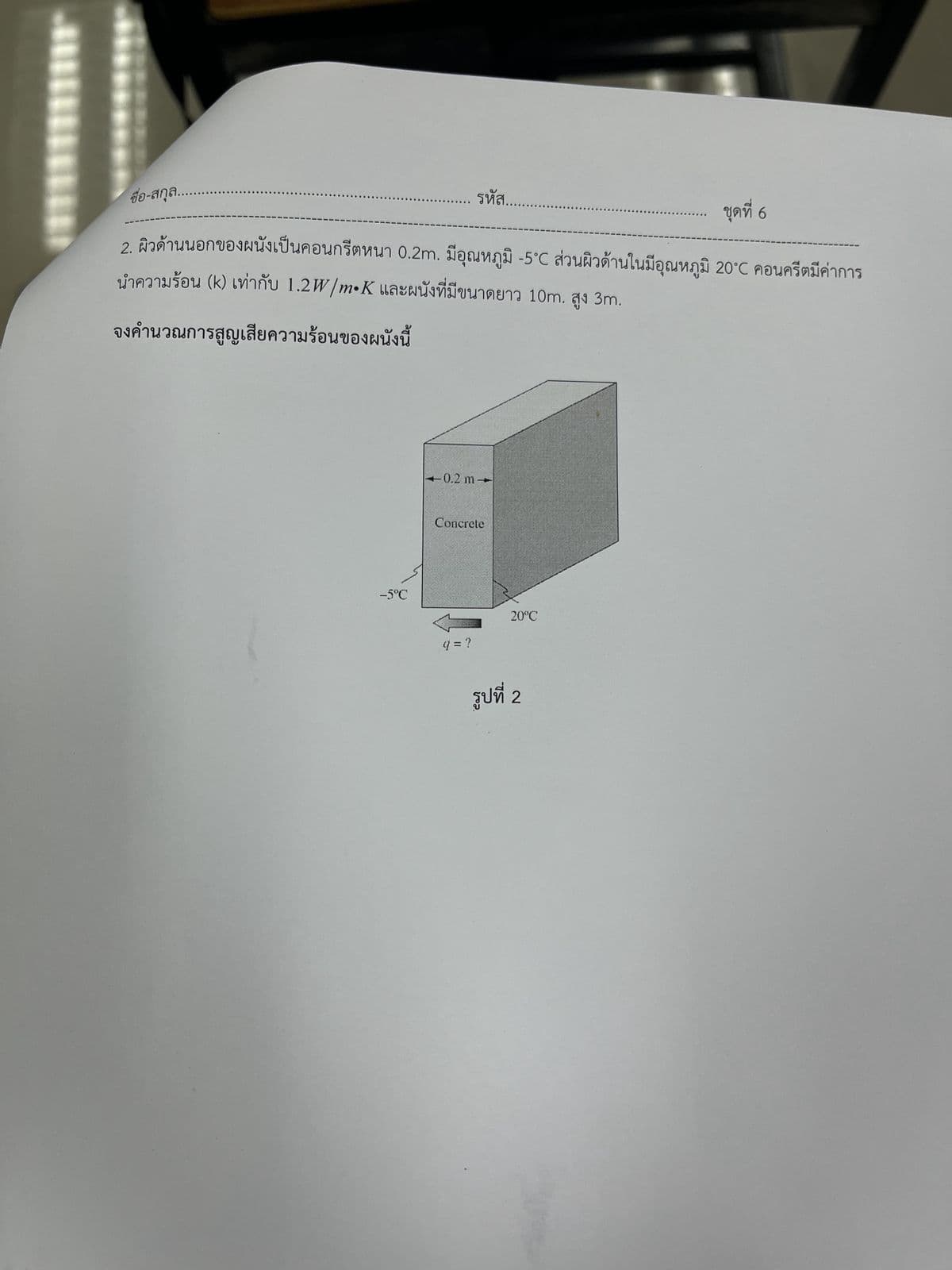 ชื่อ-สกุล....
ชุดที่ 6
2. ผิวด้านนอกของผนังเป็นคอนกรีตหนา 0.2m. มีอุณหภูมิ -5°C ส่วนผิวด้านในมีอุณหภูมิ 20°C คอนกรีตมีค่าการ
นำความร้อน (k) เท่ากับ 1.2W/m•K และผนังที่มีขนาดยาว 10m. สูง 3.
จงคํานวณการสูญเสียความร้อนของผนังนี้
–5°C
รหัส.
0.2 m-
Concrete
9=?
20C
รูปที่ 2