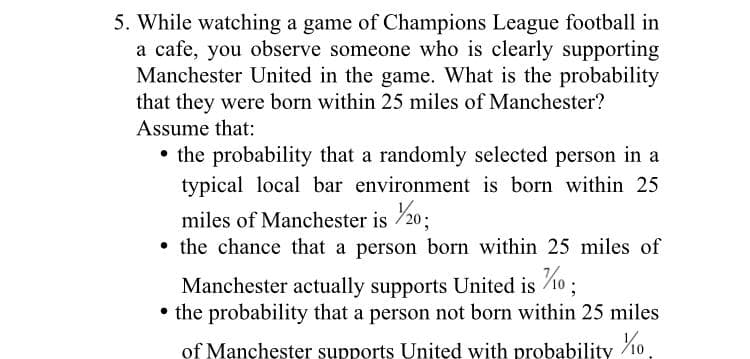 5. While watching a game of Champions League football in
a cafe, you observe someone who is clearly supporting
Manchester United in the game. What is the probability
that they were born within 25 miles of Manchester?
Assume that:
• the probability that a randomly selected person in a
typical local bar environment is born within 25
miles of Manchester is 20;
• the chance that a person born within 25 miles of
Manchester actually supports United is 10;
• the probability that a person not born within 25 miles
of Manchester supports Unitęd with probability 10
