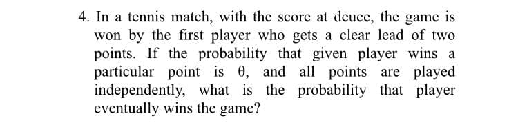 4. In a tennis match, with the score at deuce, the game is
won by the first player who gets a clear lead of two
points. If the probability that given player wins a
particular point is 0, and all points are played
independently, what is the probability that player
eventually wins the game?
