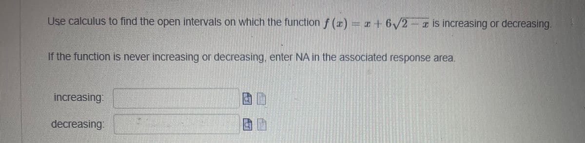 Use calculus to find the open intervals on which the function f(x) = x+6√2-z is increasing or decreasing.
If the function is never increasing or decreasing, enter NA in the associated response area.
increasing:
decreasing: