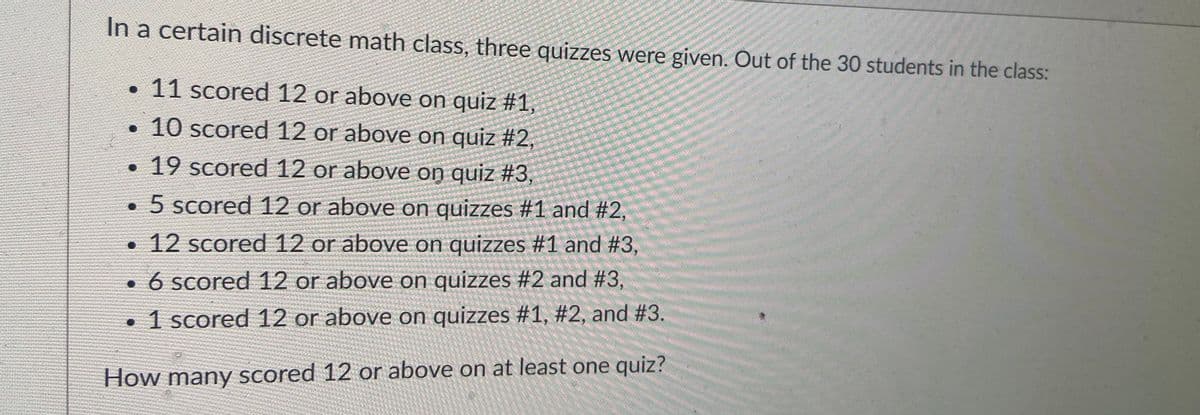 In a certain discrete math class, three quizzes were given. Out of the 30 students in the class:
• 11 scored 12 or above on quiz #1,
•10 scored 12 or above on quiz #2,
•19 scored 12 or above on quiz #3,
• 5 scored 12 or above on quizzes #1 and #2,
12 scored 12 or above on quizzes #1 and #3,
• 6 scored 12 or above on quizzes #2 and #3,
• 1 scored 12 or above on quizzes #1, #2, and #3.
How many Scored 12 or above on at least one quiz?
