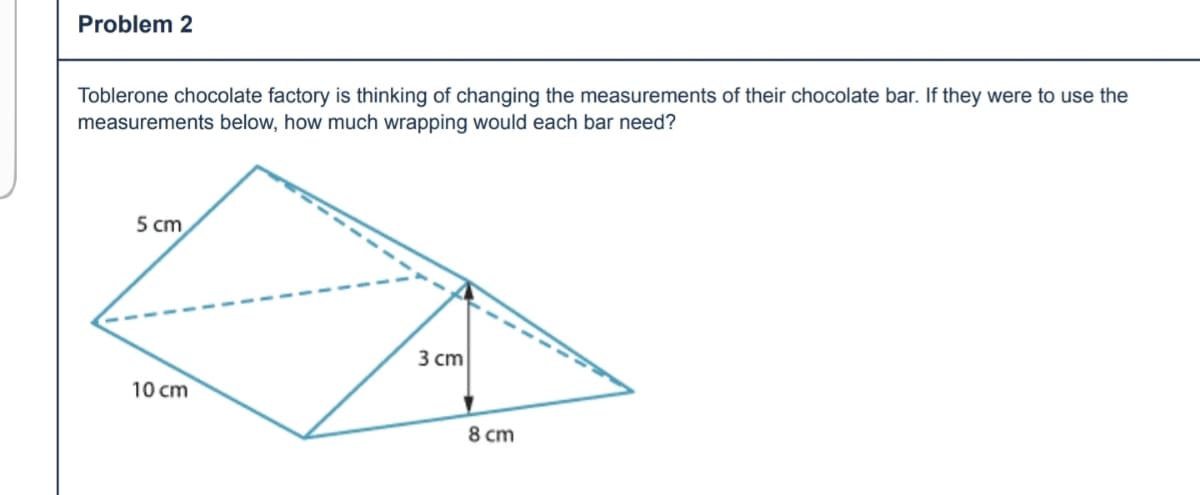 Problem 2
Toblerone chocolate factory is thinking of changing the measurements of their chocolate bar. If they were to use the
measurements below, how much wrapping would each bar need?
5 cm
3 cm
10 cm
8 cm
