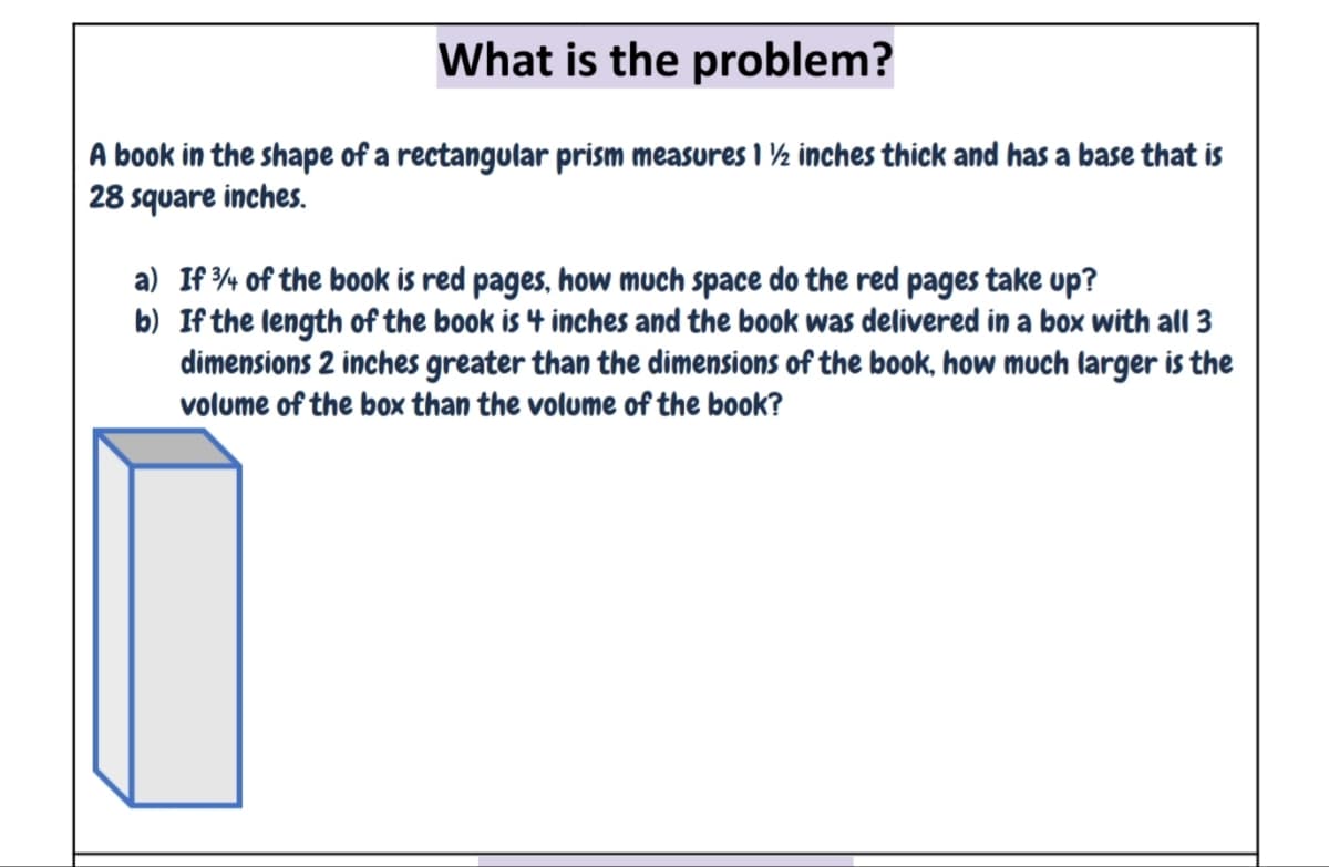 What is the problem?
A book in the shape of a rectangular prism measures I ½ inches thick and has a base that is
28 square inches.
a) If % of the book is red pages, how much space do the red pages take up?
b) If the length of the book is 4 inches and the book was delivered in a box with alI 3
dimensions 2 inches greater than the dimensions of the book, how much larger is the
volume of the box than the volume of the book?
