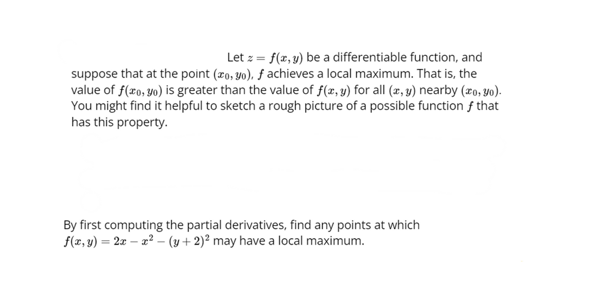 Let z = f(x, y) be a differentiable function, and
suppose that at the point (xo, yo), f achieves a local maximum. That is, the
value of f(xo, yo) is greater than the value of f(x, y) for all (x, y) nearby (xo, yo).
You might find it helpful to sketch a rough picture of a possible function f that
has this property.
By first computing the partial derivatives, find any points at which
f(x, y) = 2x − x² − (y + 2)² may have a local maximum.
-