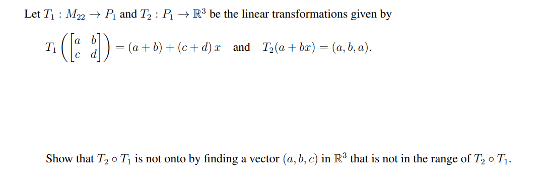 Let T₁: M22 → P₁ and T₂ : P₁ → R³ be the linear transformations given by
T₁
([a b]) = (a+b)+(c+d)x_and_T2(a+bx) = (a,b, a).
Show that T₂ T₁ is not onto by finding a vector (a, b, c) in R³ that is not in the range of T₂0 T₁.