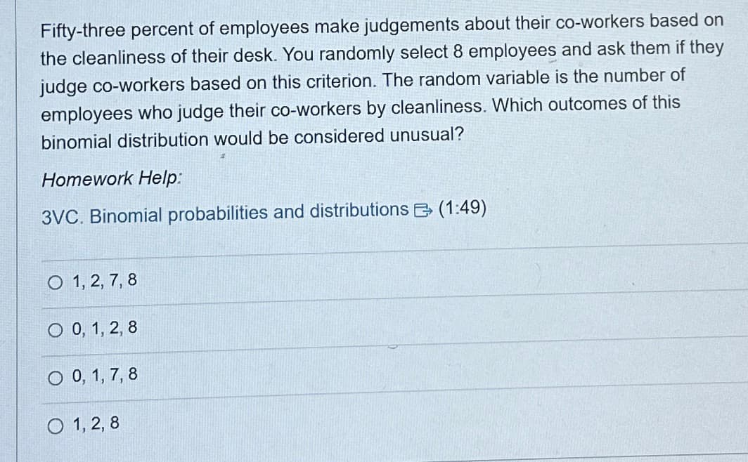 Fifty-three percent of employees make judgements about their co-workers based on
the cleanliness of their desk. You randomly select 8 employees and ask them if they
judge co-workers based on this criterion. The random variable is the number of
employees who judge their co-workers by cleanliness. Which outcomes of this
binomial distribution would be considered unusual?
Homework Help:
3VC. Binomial probabilities and distributions (1:49)
O 1, 2, 7, 8
O 0, 1, 2, 8
O 0, 1, 7, 8
O 1, 2, 8