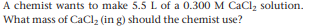 A chemist wants to make 5.5 L of a 0.300 M CaCl, solution.
What mass of CaCl, (in g) should the chemist use?
