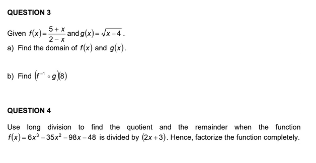 QUESTION 3
Given f(x)=+ X and g(x)= /x-4.
2 - x
a) Find the domain of f(x) and g(x).
b) Find (f og)8)
QUESTION 4
Use long division to find the quotient and the remainder when the function
f(x) = 6x° – 35x? – 98x – 48 is divided by (2x +3). Hence, factorize the function completely.
