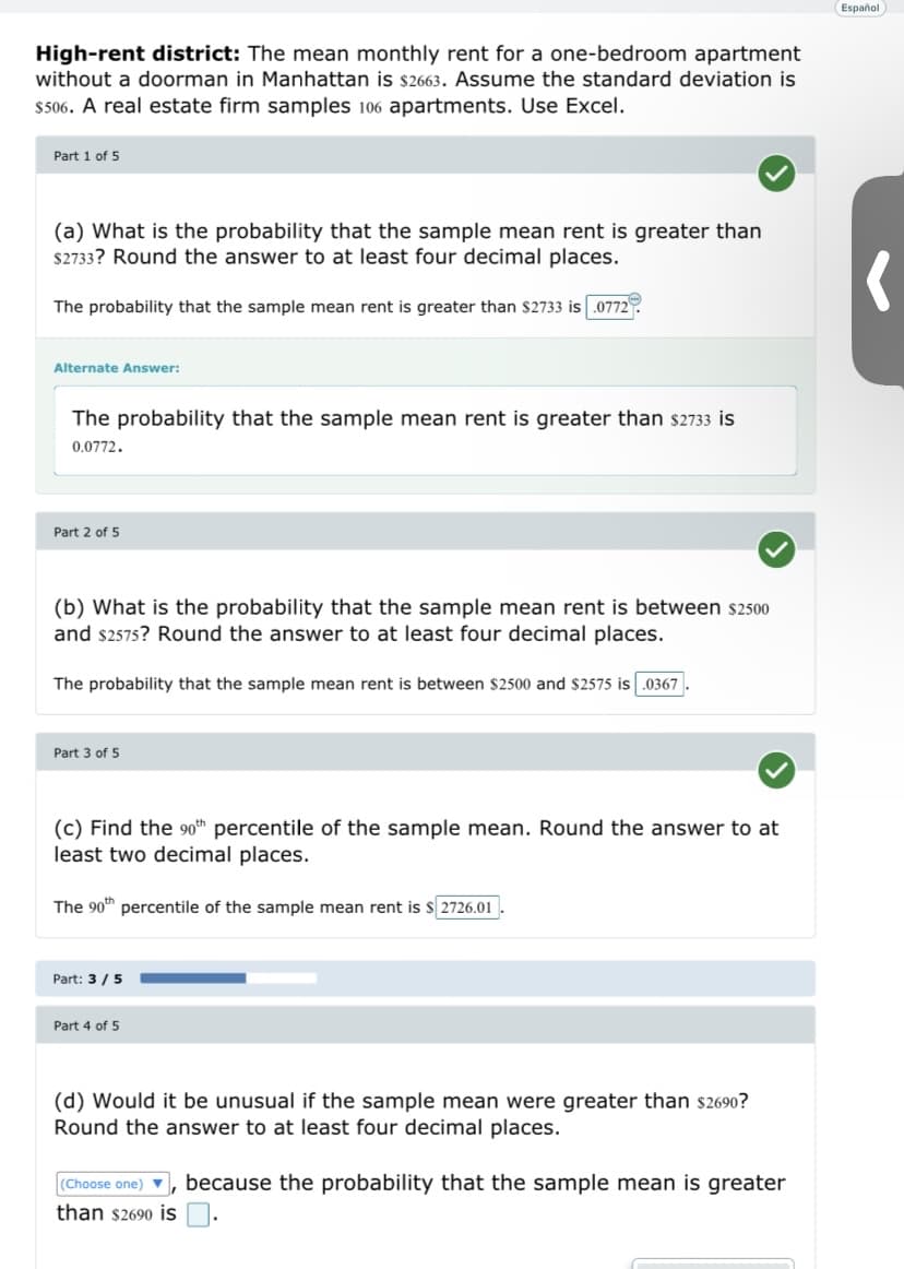 High-rent district: The mean monthly rent for a one-bedroom apartment
without a doorman in Manhattan is $2663. Assume the standard deviation is
$506. A real estate firm samples 106 apartments. Use Excel.
Part 1 of 5
(a) What is the probability that the sample mean rent is greater than
$2733? Round the answer to at least four decimal places.
The probability that the sample mean rent is greater than $2733 is 0772
Alternate Answer:
The probability that the sample mean rent is greater than $2733 is
0.0772.
Part 2 of 5
(b) What is the probability that the sample mean rent is between $2500
and $2575? Round the answer to at least four decimal places.
The probability that the sample mean rent is between $2500 and $2575 is .0367
Part 3 of 5
(c) Find the 90th percentile of the sample mean. Round the answer to at
least two decimal places.
The 90th percentile of the sample mean rent is $ 2726.01
Part: 3/5
Part 4 of 5
(d) Would it be unusual if the sample mean were greater than $2690?
Round the answer to at least four decimal places.
(Choose one) 7, because the probability that the sample mean is greater
than $2690 is
Español