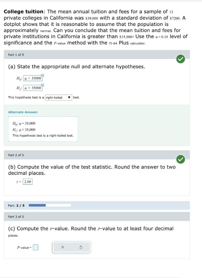 College tuition: The mean annual tuition and fees for a sample of 13
private colleges in California was $39,000 with a standard deviation of $7200. A
dotplot shows that it is reasonable to assume that the population is
approximately normal. Can you conclude that the mean tuition and fees for
private institutions in California is greater than $35,000? Use the a=0.10 level of
significance and the P-value method with the TI-84 Plus calculator.
Part 1 of 5
(a) State the appropriate null and alternate hypotheses.
Ho: = 35000
H₁: > 35000
This hypothesis test is a right-tailed
Alternate Answer:
Ho: μ = 35,000
H₁: μ> 35,000
This hypothesis test is a right-tailed test.
Part 2 of 5
(b) Compute the value of the test statistic. Round the answer to two
decimal places.
t = 2.00
Part: 2/5
Part 3 of 5
test.
(c) Compute the P-value. Round the P-value to at least four decimal
places.
P-value=
X