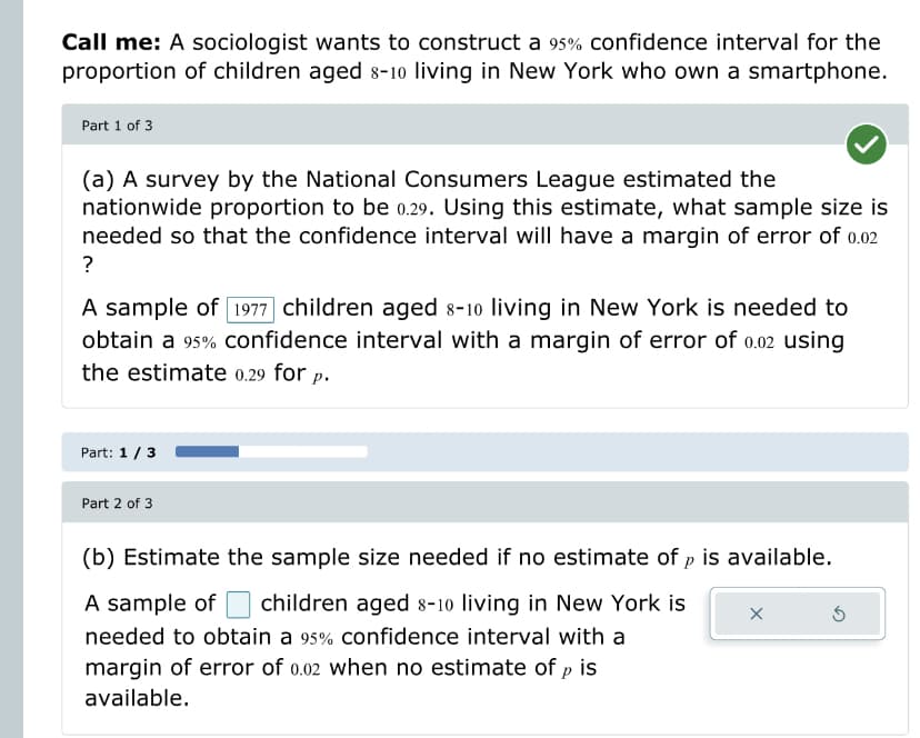 Call me: A sociologist wants to construct a 95% confidence interval for the
proportion of children aged 8-10 living in New York who own a smartphone.
Part 1 of 3
(a) A survey by the National Consumers League estimated the
nationwide proportion to be 0.29. Using this estimate, what sample size is
needed so that the confidence interval will have a margin of error of 0.02
?
A sample of 1977 children aged 8-10 living in New York is needed to
obtain a 95% confidence interval with a margin of error of 0.02 using
the estimate 0.29 for p.
Part: 1 / 3
Part 2 of 3
(b) Estimate the sample size needed if no estimate of p is available.
A sample of children aged 8-10 living in New York is
needed to obtain a 95% confidence interval with a
margin of error of 0.02 when no estimate of p is
available.
X