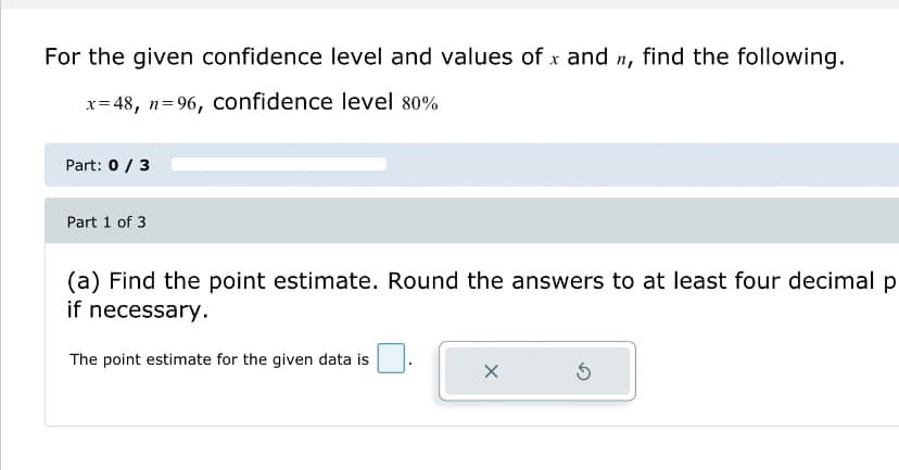 For the given confidence level and values of x and n, find the following.
x=48, n=96, confidence level 80%
Part: 0 / 3
Part 1 of 3
(a) Find the point estimate. Round the answers to at least four decimal p
if necessary.
The point estimate for the given data is