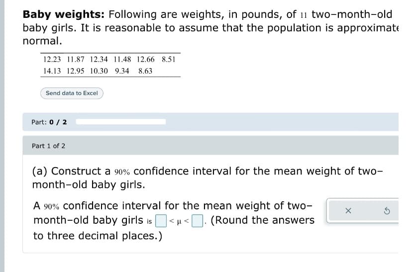 Baby weights: Following are weights, in pounds, of 11 two-month-old
baby girls. It is reasonable to assume that the population is approximate
normal.
12.23 11.87 12.34 11.48 12.66 8.51
14.13 12.95 10.30 9.34 8.63
Send data to Excel
Part: 0 / 2
Part 1 of 2
(a) Construct a 90% confidence interval for the mean weight of two-
month-old baby girls.
A 90% confidence interval for the mean weight of two-
month-old baby girls is<μ<. (Round the answers
to three decimal places.)
X