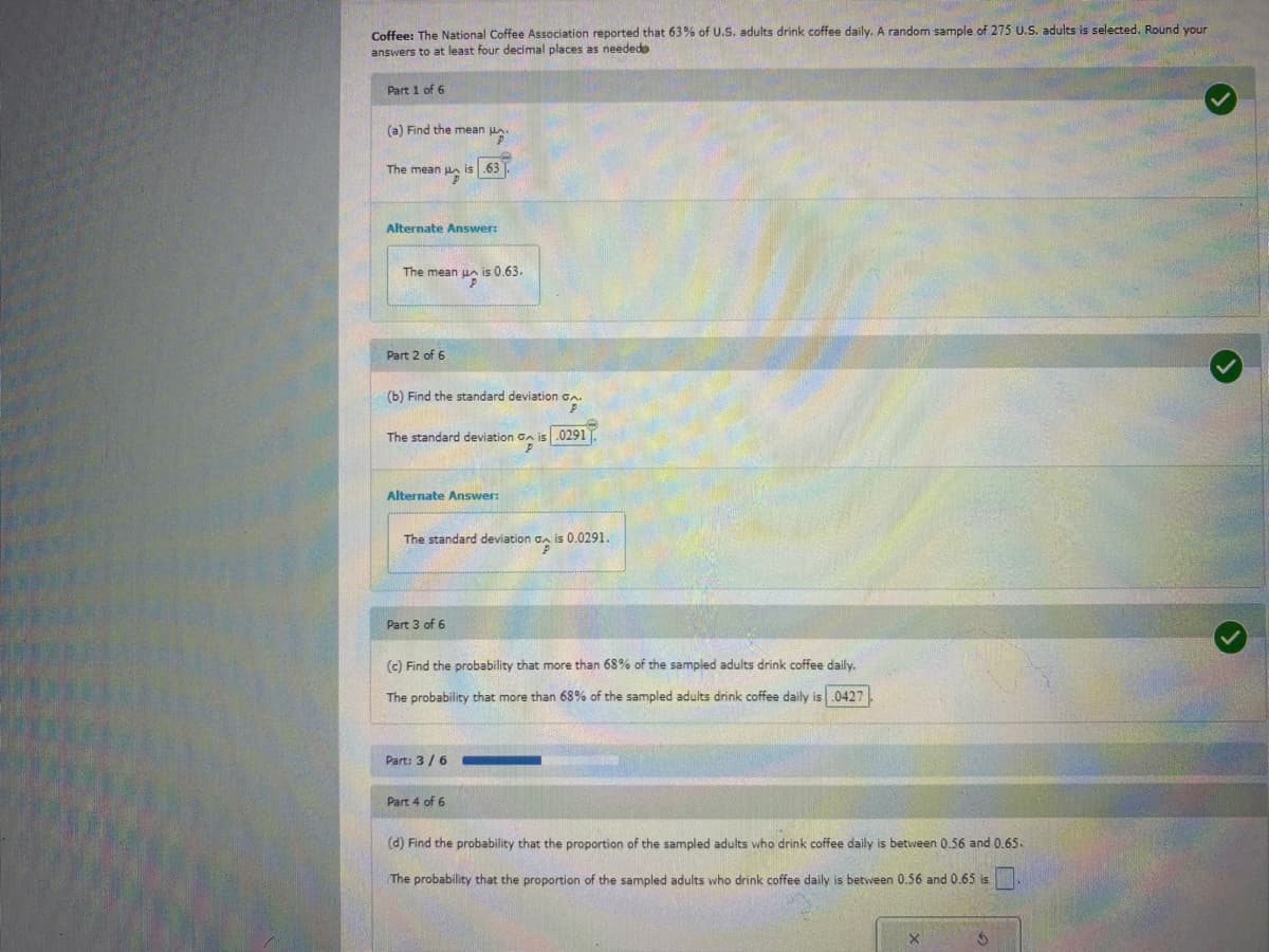 Coffee: The National Coffee Association reported that 63% of U.S. adults drink coffee daily. A random sample of 275 U.S. adults is selected. Round your
answers to at least four decimal places as neededo
Part 1 of 6
(a) Find the mean .
The mean is 63
Alternate Answer:
The mean u is 0.63.
Part 2 of 6
(b) Find the standard deviation GA
op
The standard deviation GA is .0291
P
Alternate Answer:
The standard deviation GA is 0.0291.
%
Part 3 of 6
(c) Find the probability that more than 68% of the sampled adults drink coffee daily.
The probability that more than 68% of the sampled adults drink coffee daily is .0427
Part: 3/6
Part 4 of 6
(d) Find the probability that the proportion of the sampled adults who drink coffee daily is between 0.56 and 0.65.
The probability that the proportion of the sampled adults who drink coffee daily is between 0.56 and 0.65 is
X
S