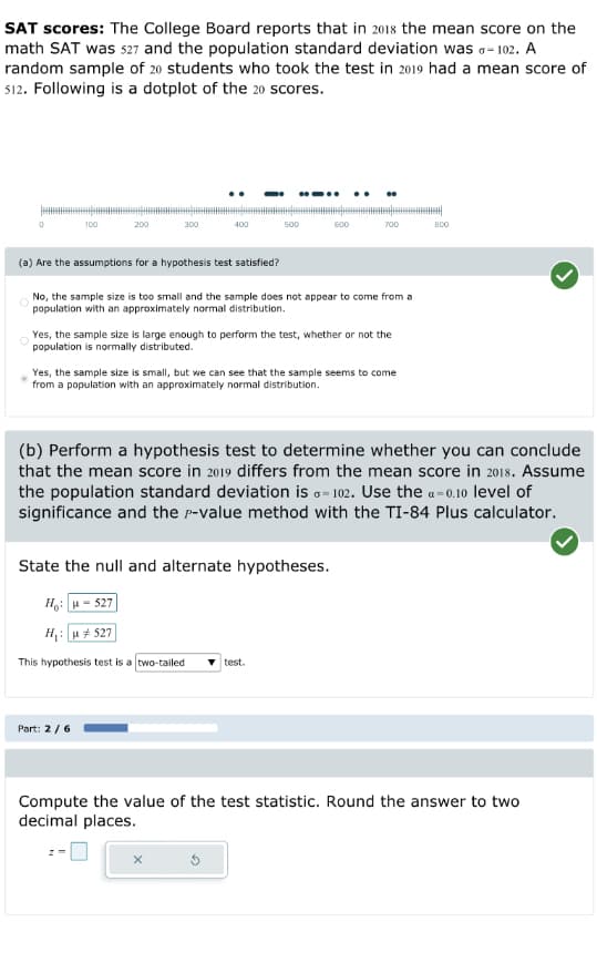 SAT scores: The College Board reports that in 2018 the mean score on the
math SAT was 527 and the population standard deviation was 0-102. A
random sample of 20 students who took the test in 2019 had a mean score of
512. Following is a dotplot of the 20 scores.
100
200
300
400
Part: 2 / 6
500
(a) Are the assumptions for a hypothesis test satisfied?
No, the sample size is too small and the sample does not appear to come from a
population with an approximately normal distribution.
600
Yes, the sample size is large enough to perform the test, whether or not the
population is normally distributed.
700
Yes, the sample size is small, but we can see that the sample seems to come
from a population with an approximately normal distribution.
State the null and alternate hypotheses.
H : | u =527|
H₁: #527
This hypothesis test is a two-tailed
test.
(b) Perform a hypothesis test to determine whether you can conclude
that the mean score in 2019 differs from the mean score in 2018. Assume
the population standard deviation is G-102. Use the a-0.10 level of
significance and the P-value method with the TI-84 Plus calculator.
800
Compute the value of the test statistic. Round the answer to two
decimal places.